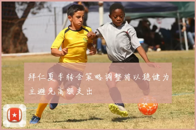 拜仁夏季转会策略调整将以稳健为主避免高额支出